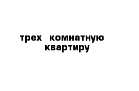 трех  комнатную    квартиру